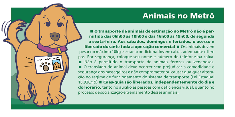 Animais no Metrô 
O transporte de animais de estimação no Metrô não é permitido das 06h às 10h e das 16h às 19h, de segunda à sexta-feira. Aos sábados, domingos e feriados, o acesso é liberado durante toda a operação comercial. Os animais devem pesar no máximo 10kg e estar acondicionados em caixas adequadas e limpas. Por segurança, coloque seu nome e número de telefone na caixa. Não é permitido o transporte de animais ferozes ou venenosos. O translado do animal deve ocorrer sem prejudicar a comodidade e segurança dos passageiros e não comprometer ou causar qualquer alteração no regime de funcionamento do sistema de transporte (Lei Estadual 16.930/19). Cães-guias são liberados, independentemente do dia e horário, tanto no auxílio às pessoas com deficiência visual, quanto no processo de socialização e treinamento desses animais.